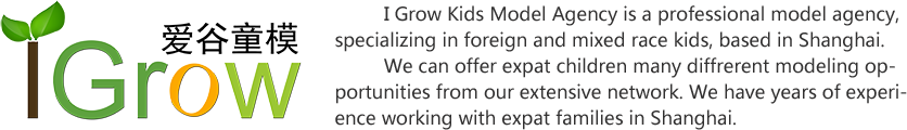 I Grow Kids Model Agency is a professional model agency, specializing in foreign and mixed race kids, based in Shanghai.
         We can offer expat children many diffrerent modeling opportunities from our extensive network. We have years of experience working with expat families in Shanghai.
